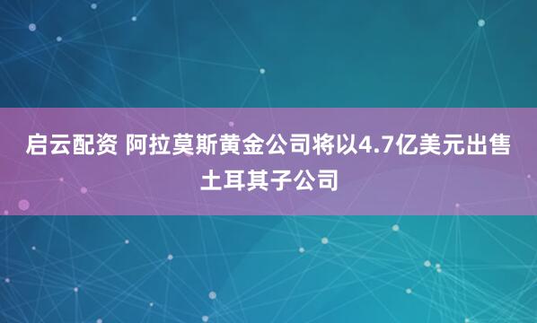 启云配资 阿拉莫斯黄金公司将以4.7亿美元出售土耳其子公司