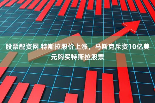 股票配资网 特斯拉股价上涨，马斯克斥资10亿美元购买特斯拉股票