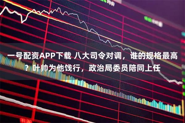 一号配资APP下载 八大司令对调，谁的规格最高？叶帅为他饯行，政治局委员陪同上任