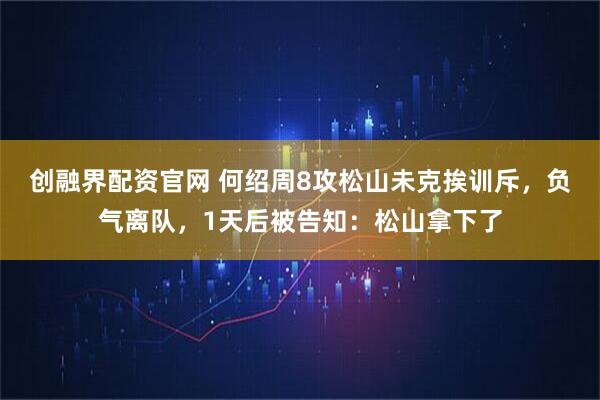 创融界配资官网 何绍周8攻松山未克挨训斥，负气离队，1天后被告知：松山拿下了