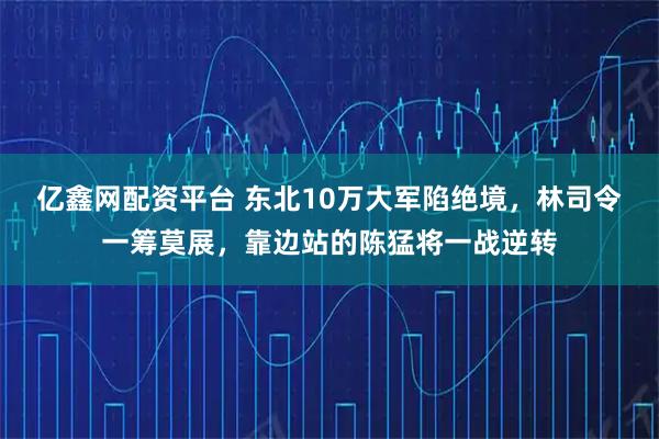 亿鑫网配资平台 东北10万大军陷绝境，林司令一筹莫展，靠边站的陈猛将一战逆转