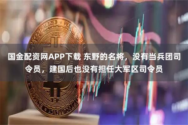 国金配资网APP下载 东野的名将，没有当兵团司令员，建国后也没有担任大军区司令员