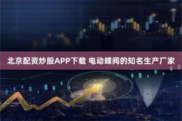 北京配资炒股APP下载 电动蝶阀的知名生产厂家