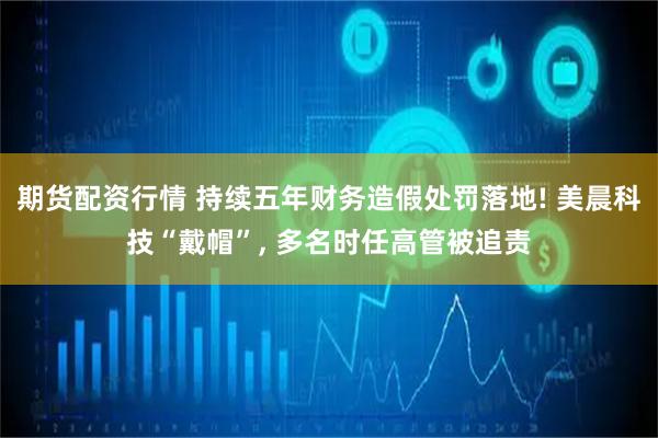 期货配资行情 持续五年财务造假处罚落地! 美晨科技“戴帽”, 多名时任高管被追责