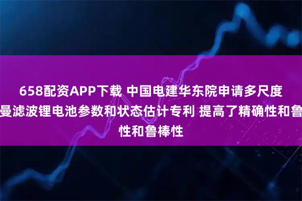 658配资APP下载 中国电建华东院申请多尺度卡尔曼滤波锂电池参数和状态估计专利 提高了精确性和鲁棒性