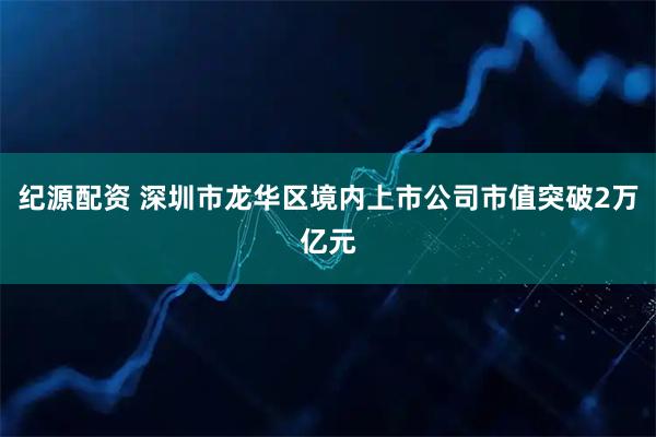 纪源配资 深圳市龙华区境内上市公司市值突破2万亿元