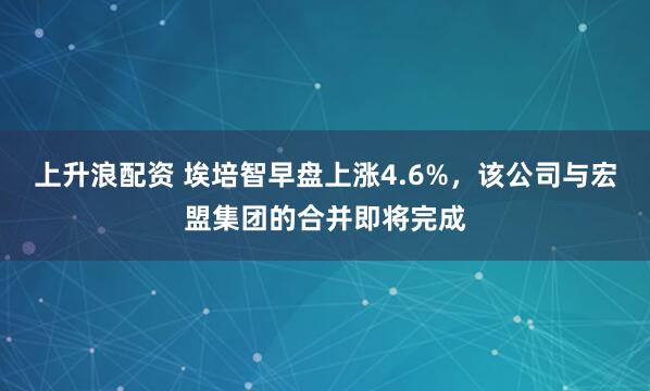 上升浪配资 埃培智早盘上涨4.6%，该公司与宏盟集团的合并即将完成