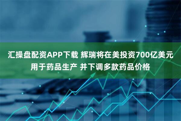 汇操盘配资APP下载 辉瑞将在美投资700亿美元用于药品生产 并下调多款药品价格