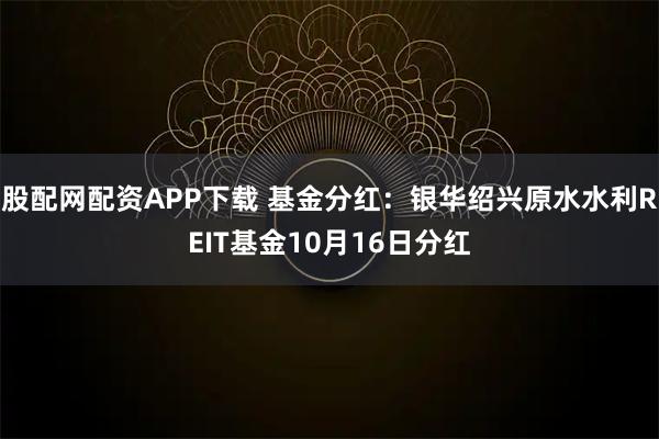 股配网配资APP下载 基金分红：银华绍兴原水水利REIT基金10月16日分红