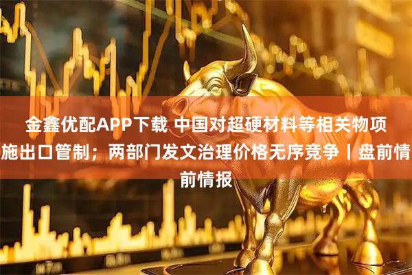 金鑫优配APP下载 中国对超硬材料等相关物项实施出口管制；两部门发文治理价格无序竞争丨盘前情报