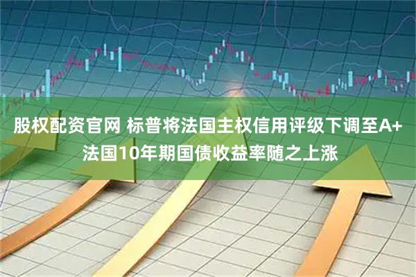 股权配资官网 标普将法国主权信用评级下调至A+ 法国10年期国债收益率随之上涨