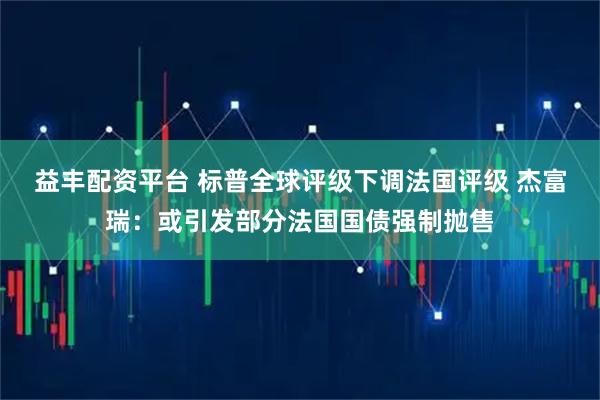 益丰配资平台 标普全球评级下调法国评级 杰富瑞：或引发部分法国国债强制抛售