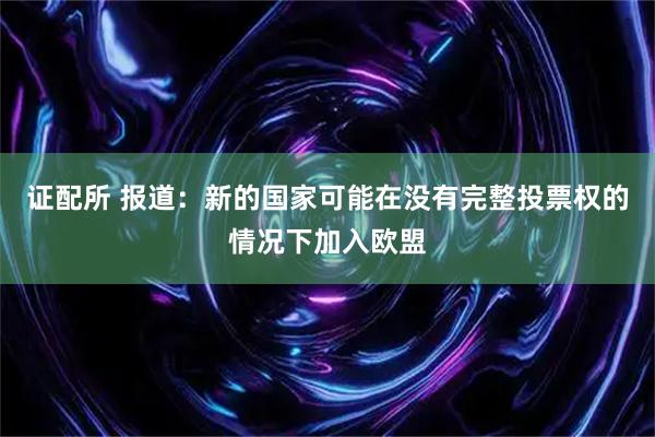证配所 报道：新的国家可能在没有完整投票权的情况下加入欧盟