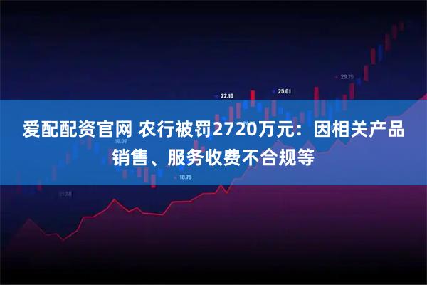 爱配配资官网 农行被罚2720万元：因相关产品销售、服务收费不合规等