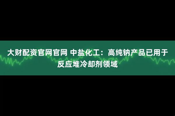 大财配资官网官网 中盐化工：高纯钠产品已用于反应堆冷却剂领域