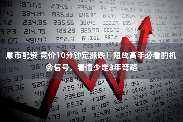 顺市配资 竞价10分钟定涨跌！短线高手必看的机会信号，看懂少走3年弯路