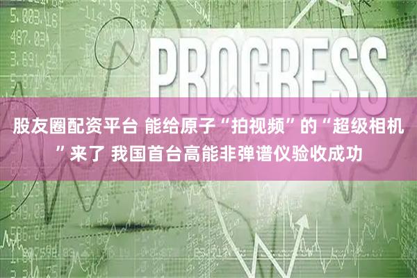 股友圈配资平台 能给原子“拍视频”的“超级相机”来了 我国首台高能非弹谱仪验收成功