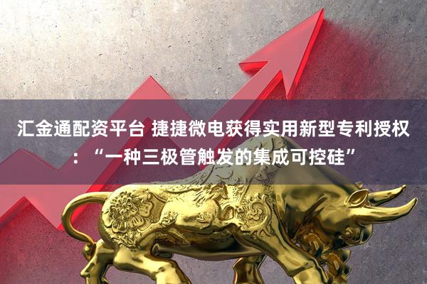 汇金通配资平台 捷捷微电获得实用新型专利授权：“一种三极管触发的集成可控硅”