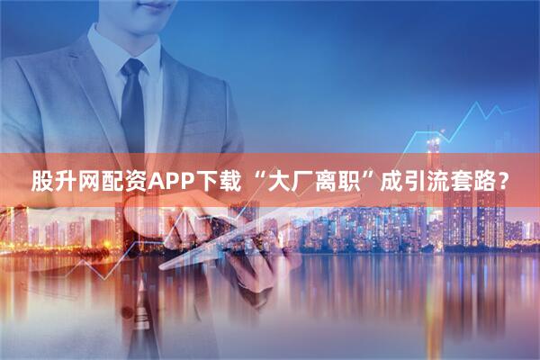 股升网配资APP下载 “大厂离职”成引流套路？