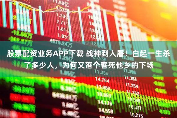 股票配资业务APP下载 战神到人屠！白起一生杀了多少人，为何又落个客死他乡的下场