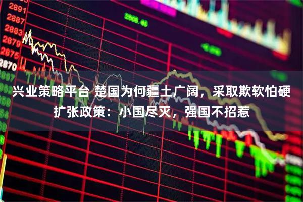 兴业策略平台 楚国为何疆土广阔，采取欺软怕硬扩张政策：小国尽灭，强国不招惹