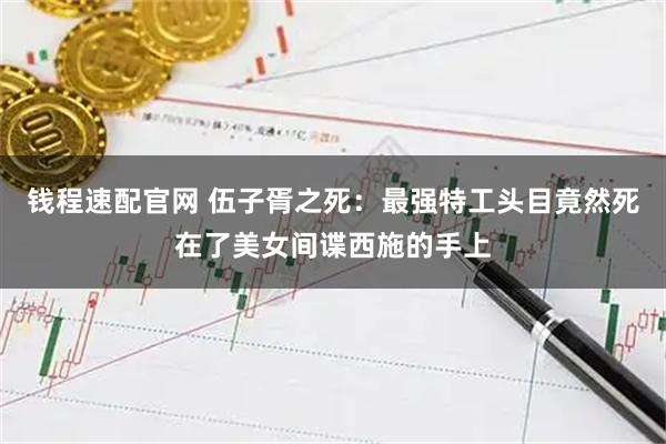 钱程速配官网 伍子胥之死：最强特工头目竟然死在了美女间谍西施的手上