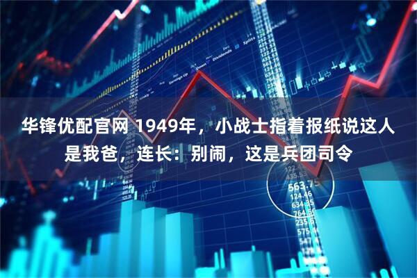 华锋优配官网 1949年，小战士指着报纸说这人是我爸，连长：别闹，这是兵团司令
