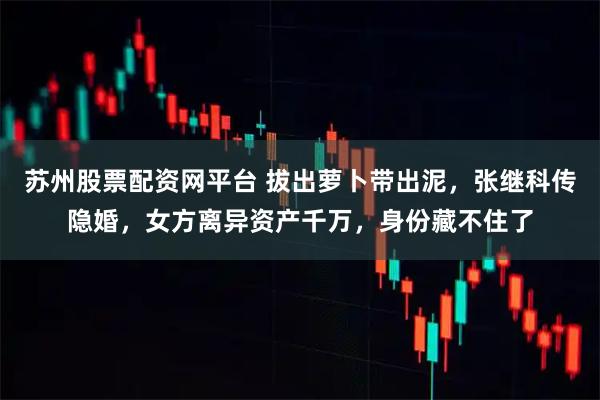 苏州股票配资网平台 拔出萝卜带出泥，张继科传隐婚，女方离异资产千万，身份藏不住了