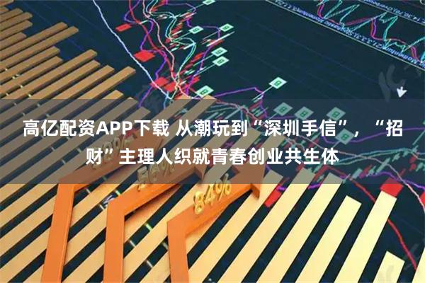 高亿配资APP下载 从潮玩到“深圳手信”，“招财”主理人织就青春创业共生体