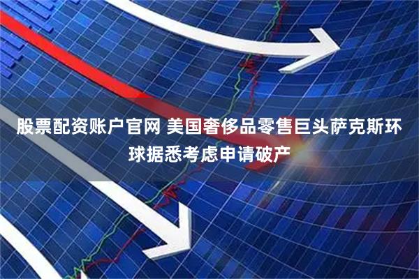 股票配资账户官网 美国奢侈品零售巨头萨克斯环球据悉考虑申请破产