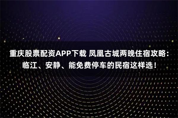 重庆股票配资APP下载 凤凰古城两晚住宿攻略：临江、安静、能免费停车的民宿这样选！