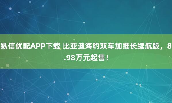 纵信优配APP下载 比亚迪海豹双车加推长续航版，8.98万元起售！