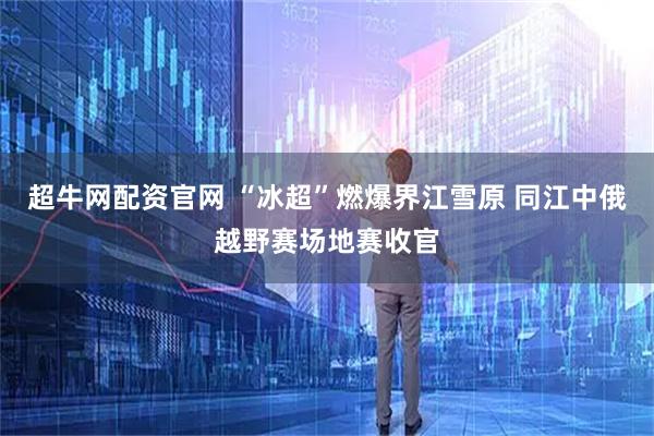 超牛网配资官网 “冰超”燃爆界江雪原 同江中俄越野赛场地赛收官