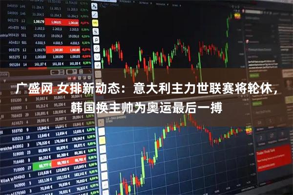 广盛网 女排新动态：意大利主力世联赛将轮休，韩国换主帅为奥运最后一搏