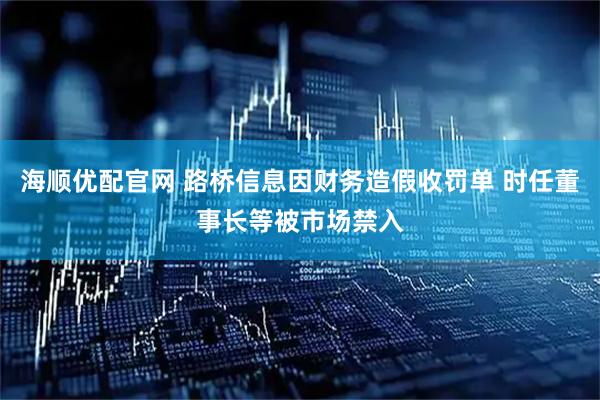 海顺优配官网 路桥信息因财务造假收罚单 时任董事长等被市场禁入