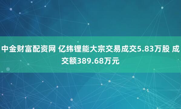 中金财富配资网 亿纬锂能大宗交易成交5.83万股 成交额389.68万元