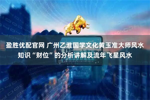 盈胜优配官网 广州乙淮国学文化黄玉准大师风水知识“财位”的分析讲解及流年飞星风水