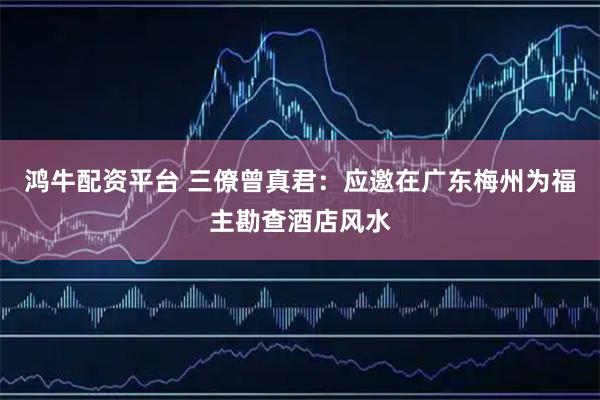 鸿牛配资平台 三僚曾真君：应邀在广东梅州为福主勘查酒店风水