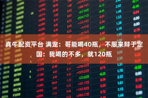 真牛配资平台 满宠：哥能喝40瓶，不服来辩于定国：我喝的不多，就120瓶