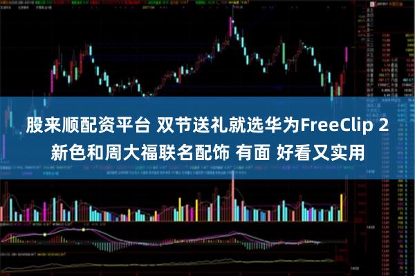 股来顺配资平台 双节送礼就选华为FreeClip 2新色和周大福联名配饰 有面 好看又实用
