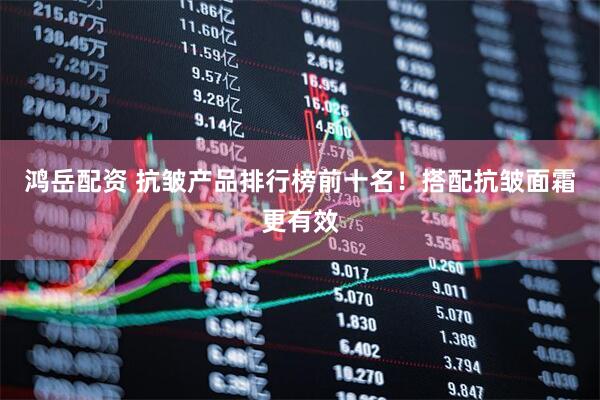 鸿岳配资 抗皱产品排行榜前十名！搭配抗皱面霜更有效