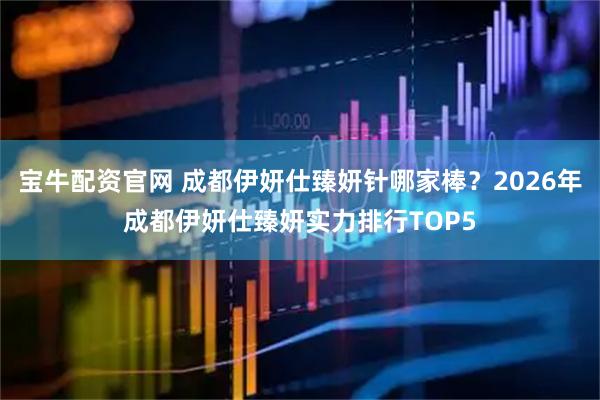宝牛配资官网 成都伊妍仕臻妍针哪家棒？2026年成都伊妍仕臻妍实力排行TOP5