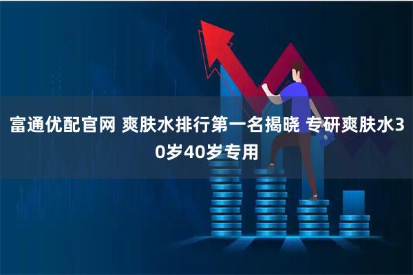 富通优配官网 爽肤水排行第一名揭晓 专研爽肤水30岁40岁专用