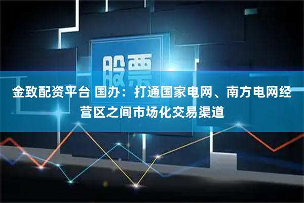 金致配资平台 国办：打通国家电网、南方电网经营区之间市场化交易渠道