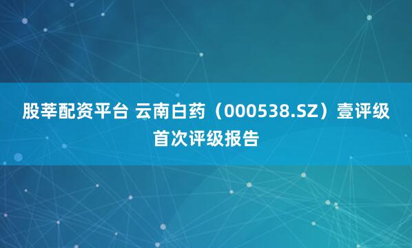 股莘配资平台 云南白药（000538.SZ）壹评级首次评级报告