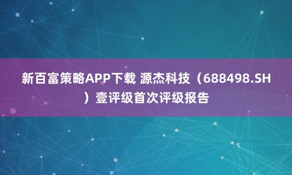 新百富策略APP下载 源杰科技（688498.SH）壹评级首次评级报告