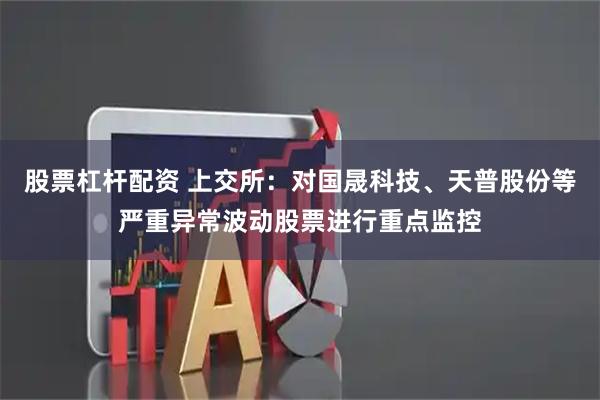 股票杠杆配资 上交所：对国晟科技、天普股份等严重异常波动股票进行重点监控