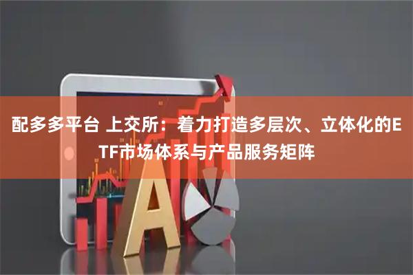 配多多平台 上交所：着力打造多层次、立体化的ETF市场体系与产品服务矩阵