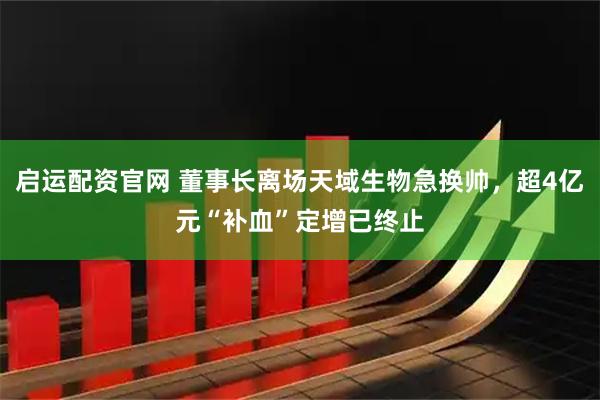 启运配资官网 董事长离场天域生物急换帅，超4亿元“补血”定增已终止
