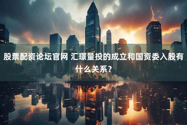 股票配资论坛官网 汇璟量投的成立和国资委入股有什么关系？